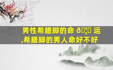 男性希腊脚的命 🦁 运,希腊脚的男人命好不好